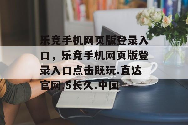 乐竞手机网页版登录入口，乐竞手机网页版登录入口点击既玩.直达官网.5长久.中国